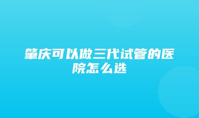 肇庆可以做三代试管的医院怎么选