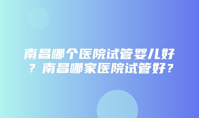 南昌哪个医院试管婴儿好？南昌哪家医院试管好？