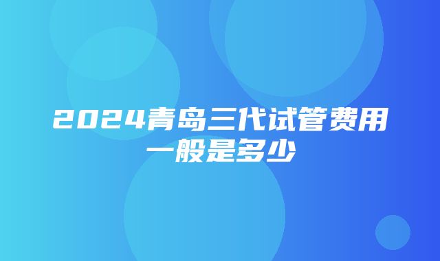 2024青岛三代试管费用一般是多少