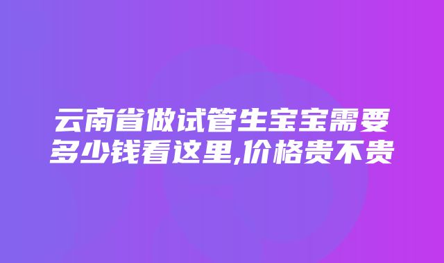 云南省做试管生宝宝需要多少钱看这里,价格贵不贵