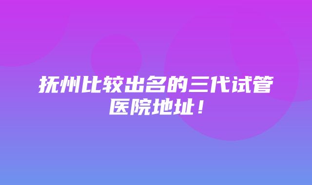 抚州比较出名的三代试管医院地址！