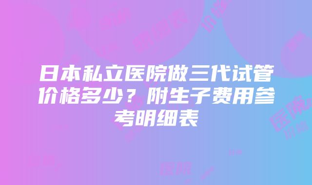 日本私立医院做三代试管价格多少？附生子费用参考明细表