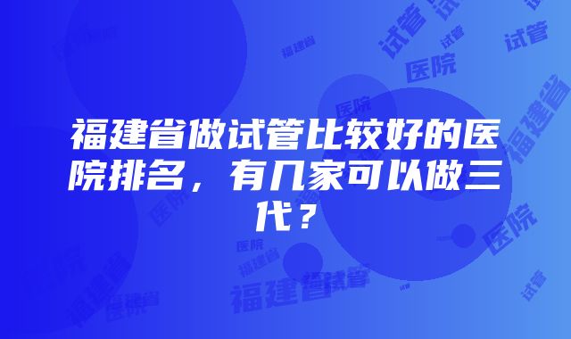 福建省做试管比较好的医院排名，有几家可以做三代？