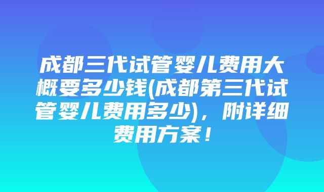 成都三代试管婴儿费用大概要多少钱(成都第三代试管婴儿费用多少)，附详细费用方案！