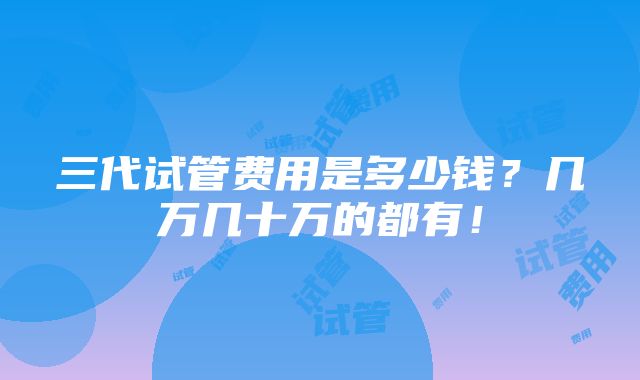 三代试管费用是多少钱？几万几十万的都有！