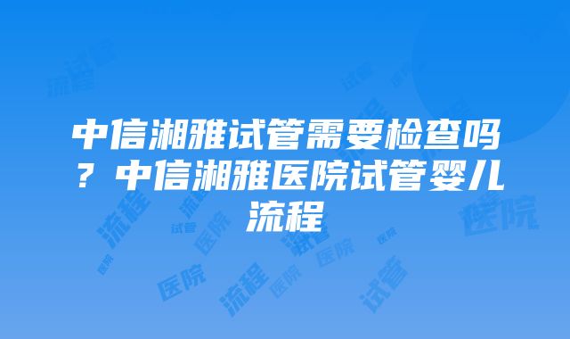 中信湘雅试管需要检查吗？中信湘雅医院试管婴儿流程