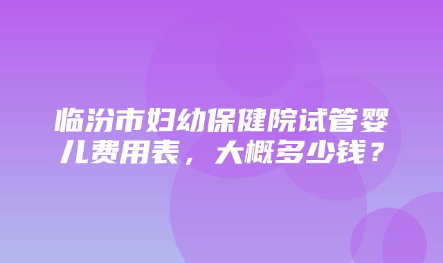 临汾市妇幼保健院试管婴儿费用表，大概多少钱？