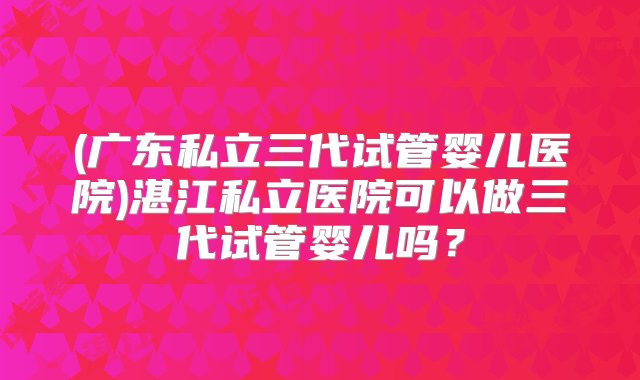 (广东私立三代试管婴儿医院)湛江私立医院可以做三代试管婴儿吗？