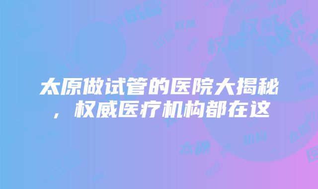 太原做试管的医院大揭秘，权威医疗机构都在这