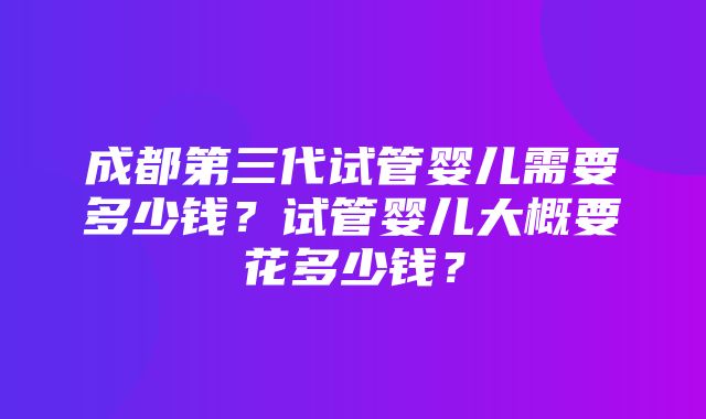 成都第三代试管婴儿需要多少钱？试管婴儿大概要花多少钱？