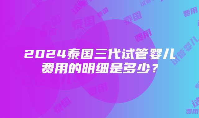 2024泰国三代试管婴儿费用的明细是多少？