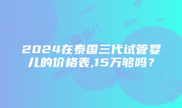 2024在泰国三代试管婴儿的价格表,15万够吗？