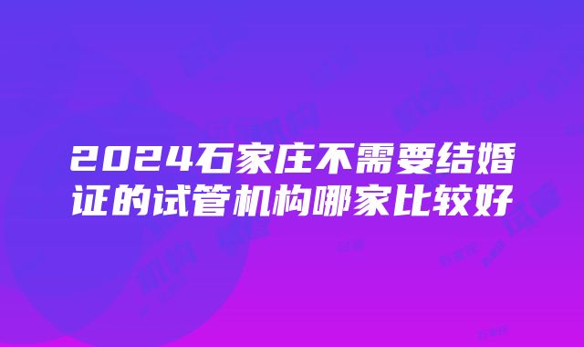 2024石家庄不需要结婚证的试管机构哪家比较好