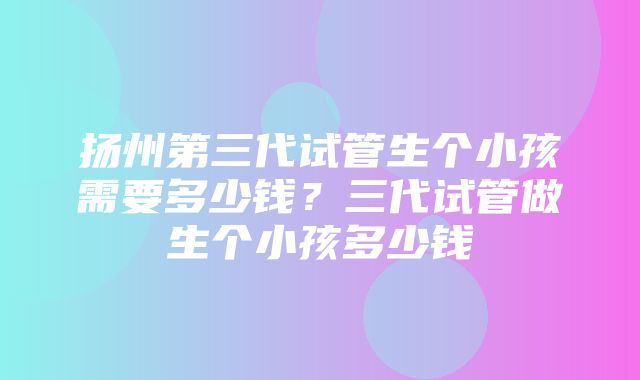 扬州第三代试管生个小孩需要多少钱？三代试管做生个小孩多少钱