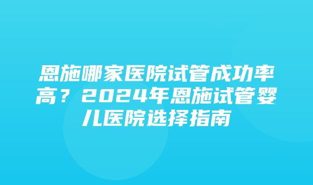 恩施哪家医院试管成功率高？2024年恩施试管婴儿医院选择指南