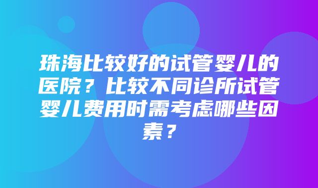 珠海比较好的试管婴儿的医院？比较不同诊所试管婴儿费用时需考虑哪些因素？