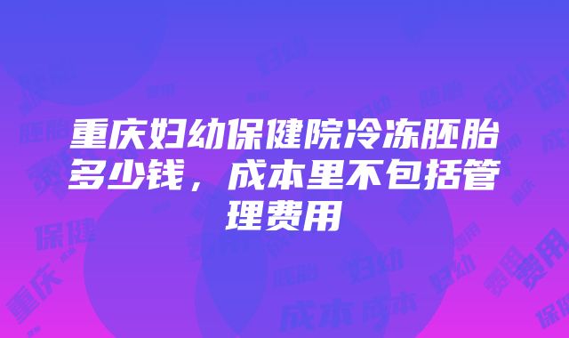 重庆妇幼保健院冷冻胚胎多少钱，成本里不包括管理费用