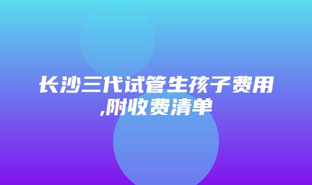 长沙三代试管生孩子费用,附收费清单