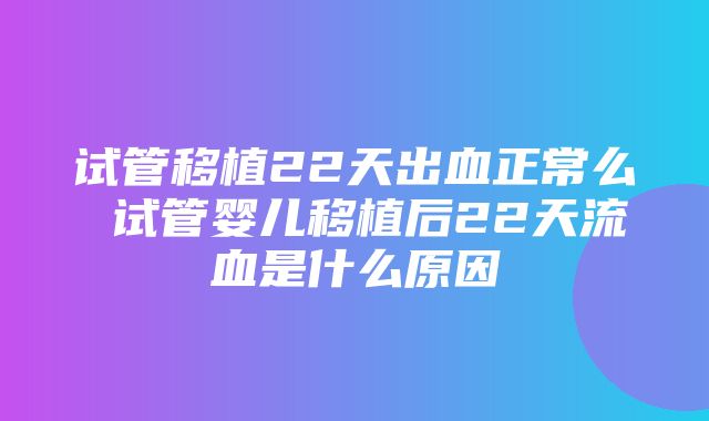 试管移植22天出血正常么 试管婴儿移植后22天流血是什么原因