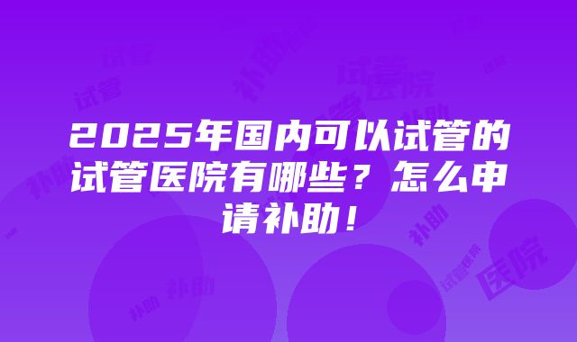 2025年国内可以试管的试管医院有哪些？怎么申请补助！