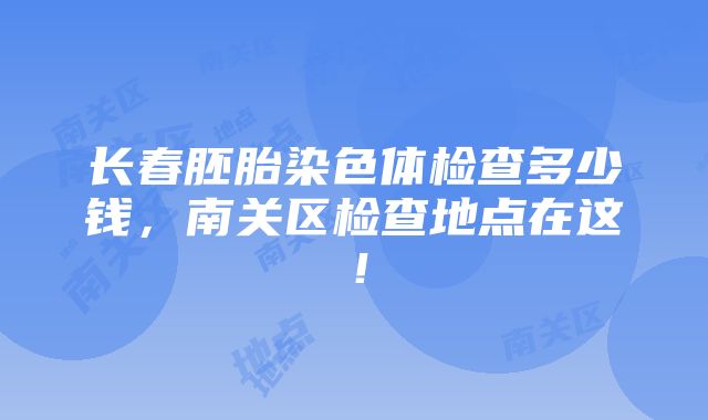 长春胚胎染色体检查多少钱，南关区检查地点在这！