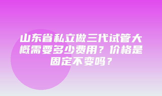 山东省私立做三代试管大概需要多少费用？价格是固定不变吗？