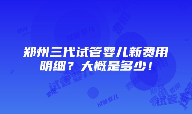 郑州三代试管婴儿新费用明细？大概是多少！