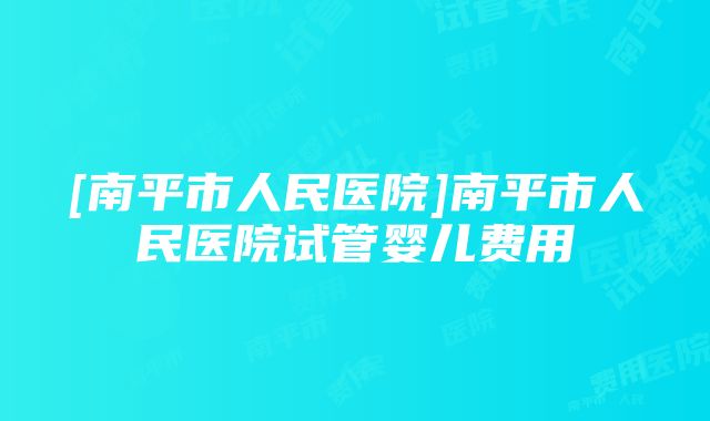 [南平市人民医院]南平市人民医院试管婴儿费用