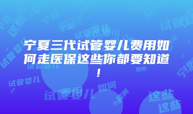 宁夏三代试管婴儿费用如何走医保这些你都要知道！