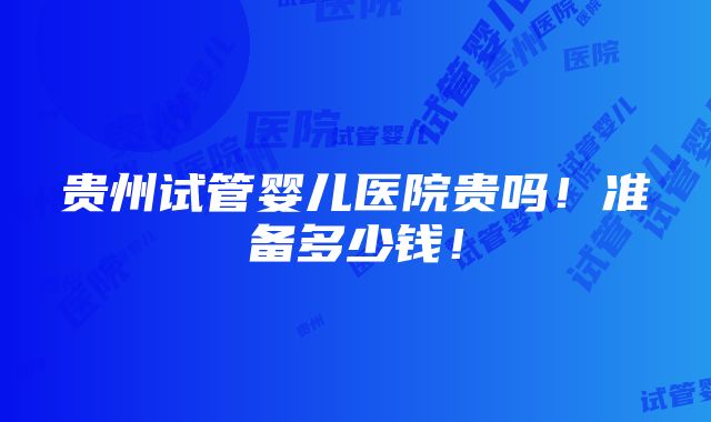 贵州试管婴儿医院贵吗！准备多少钱！