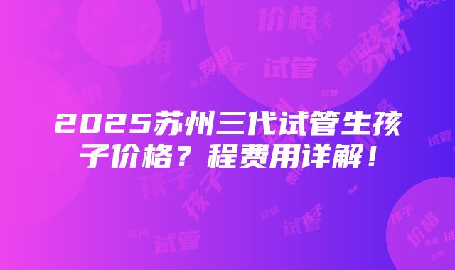 2025苏州三代试管生孩子价格？程费用详解！