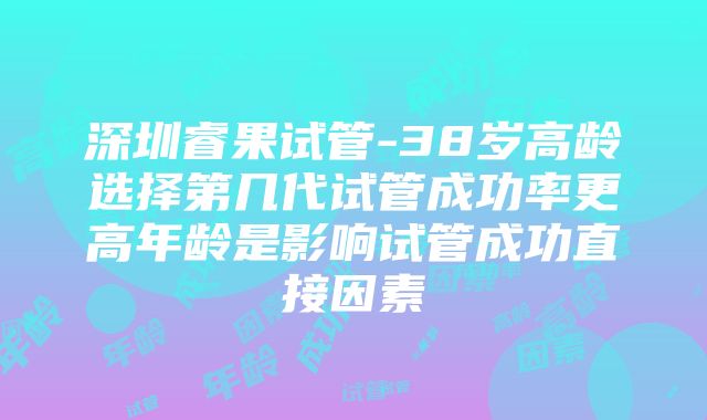 深圳睿果试管-38岁高龄选择第几代试管成功率更高年龄是影响试管成功直接因素