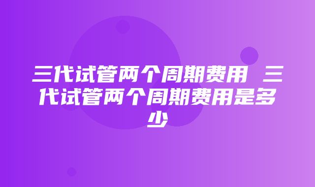 三代试管两个周期费用 三代试管两个周期费用是多少