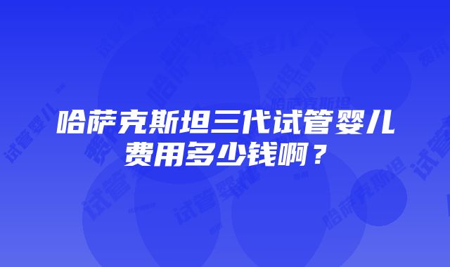 哈萨克斯坦三代试管婴儿费用多少钱啊？