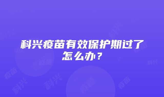 科兴疫苗有效保护期过了怎么办？