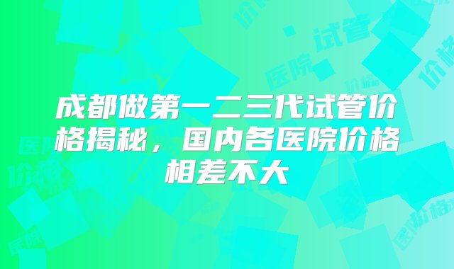 成都做第一二三代试管价格揭秘，国内各医院价格相差不大