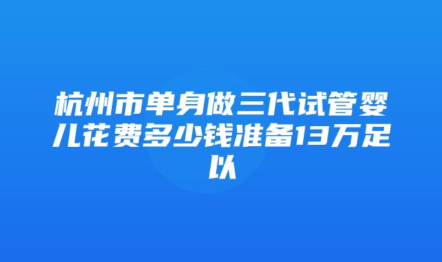 杭州市单身做三代试管婴儿花费多少钱准备13万足以