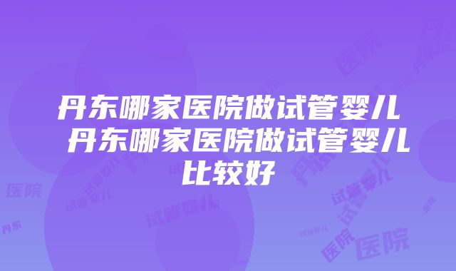 丹东哪家医院做试管婴儿 丹东哪家医院做试管婴儿比较好