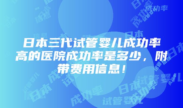 日本三代试管婴儿成功率高的医院成功率是多少，附带费用信息！