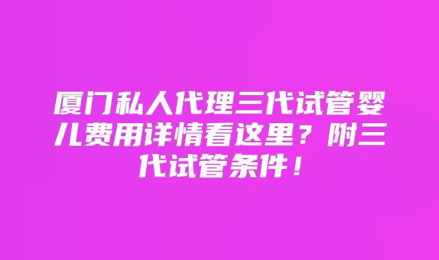 厦门私人代理三代试管婴儿费用详情看这里？附三代试管条件！