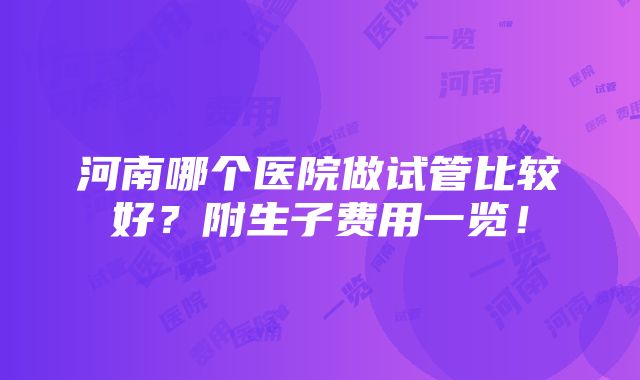 河南哪个医院做试管比较好？附生子费用一览！