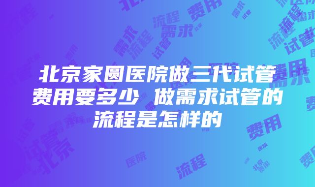 北京家圆医院做三代试管费用要多少 做需求试管的流程是怎样的