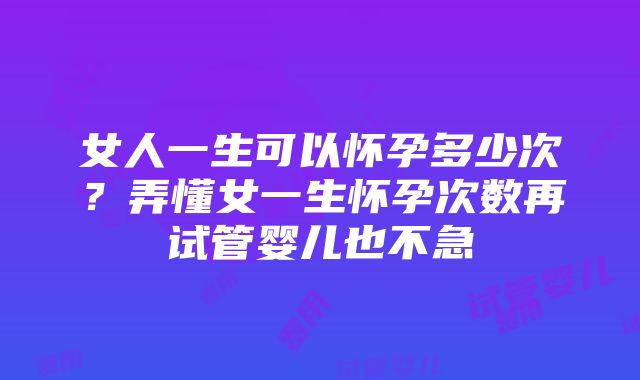 女人一生可以怀孕多少次？弄懂女一生怀孕次数再试管婴儿也不急