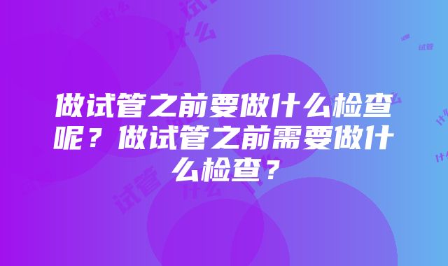 做试管之前要做什么检查呢？做试管之前需要做什么检查？