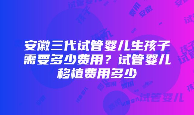 安徽三代试管婴儿生孩子需要多少费用？试管婴儿移植费用多少