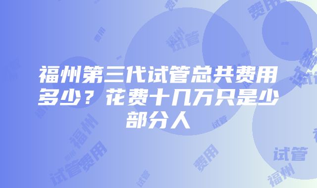 福州第三代试管总共费用多少？花费十几万只是少部分人