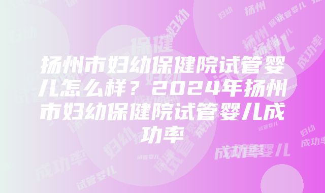 扬州市妇幼保健院试管婴儿怎么样？2024年扬州市妇幼保健院试管婴儿成功率