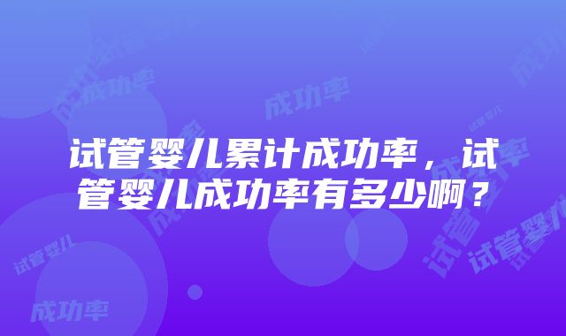 试管婴儿累计成功率，试管婴儿成功率有多少啊？