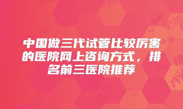 中国做三代试管比较厉害的医院网上咨询方式，排名前三医院推荐