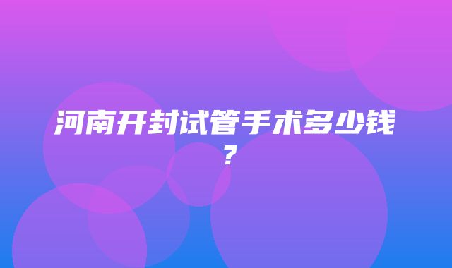 河南开封试管手术多少钱？